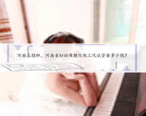 河南求捐卵，河南省妇幼保健院做三代试管要多少钱？