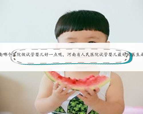 河南哪个医院做试管婴儿好一点呢，河南省人民医院试管婴儿最好的医生是谁