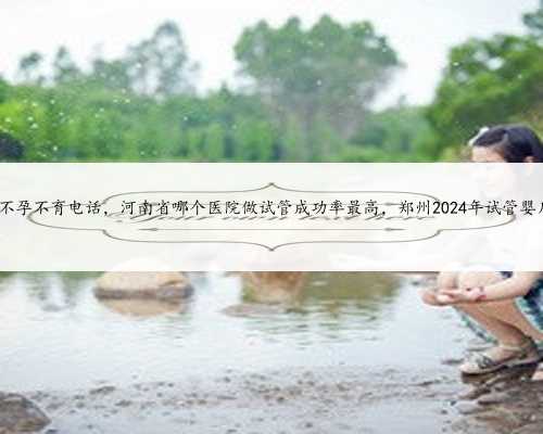 河南省人民医院不孕不育电话，河南省哪个医院做试管成功率最高，郑州2024年
