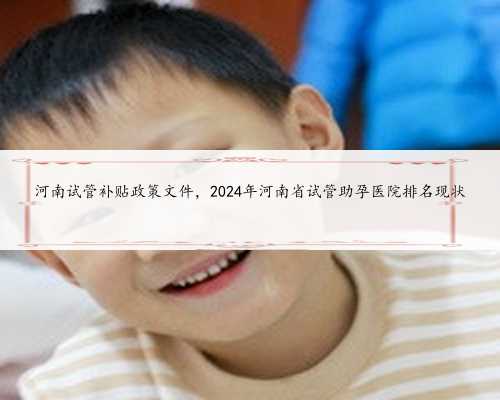 河南试管补贴政策文件，2024年河南省试管助孕医院排名现状