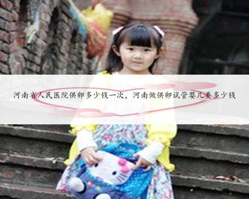河南省人民医院供卵多少钱一次，河南做供卵试管婴儿要多少钱