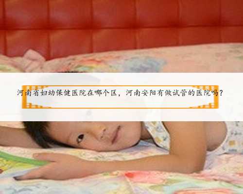 河南省妇幼保健医院在哪个区，河南安阳有做试管的医院吗？