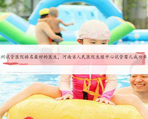 河南郑州试管医院排名最好的医生，河南省人民医院生殖中心试管婴儿成功率多