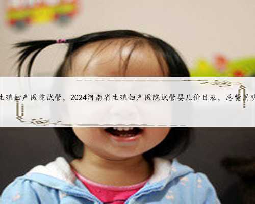 河南省生殖妇产医院试管，2024河南省生殖妇产医院试管婴儿价目表，总费用明