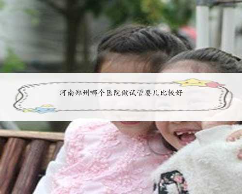 河南郑州哪个医院做试管婴儿比较好